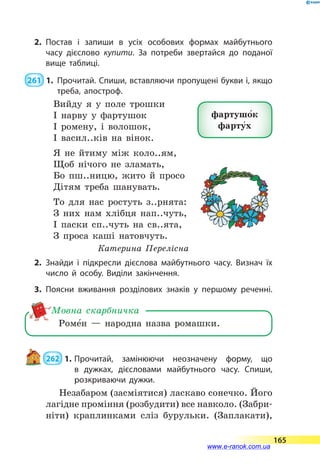 2.	Постав і запиши в усіх особових формах майбутнього
часу дієслово купити. За потреби звертайся до поданої
вище таблиці.
 261  1.	Прочитай. Спиши, вставляючи пропущені букви і, якщо
треба, апостроф.
Вийду я у поле трошки
І нарву у фартушок
І ромену, і волошок,
І васил..ків на вінок.
Я не йтиму між коло..ям,
Щоб нічого не зламать,
Бо пш..ницю, жито й просо
Дітям треба шанувать.
То для нас ростуть з..рнята:
З них нам хлібця нап..чуть,
І паски сп..чуть на св..ята,
З проса каші натовчуть.
Катерина Перелісна
2.	Знайди і підкресли дієслова майбутнього часу. Визнач їх
число й особу. Виділи закінчення.
3.	Поясни вживання розділових знаків у першому реченні.
Роме5н  — народна назва ромашки.
Мовна скарбничка
 262  1.	Прочитай, замінюючи неозначену форму, що
в  дужках, дієсловами майбутнього часу. Спиши,
розкриваючи дужки.
Незабаром (засміятися) ласкаво сонечко. Його
лагідне проміння (розбудити) все навколо. (Забри-
ніти) краплинками сліз бурульки. (Заплакати),
фартушо5к
фарту5х
165
www.e-ranok.com.ua
 