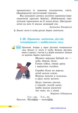 прощаючись із зимовою холоднечею, сніги.
(Задзюрчати) пустотливий струмок.
Від ласкавого дотику золотого проміння (про-
кидатися) красуня берізка. (Заблищати) кри-
шталеві краплинки на її косах-вітах. (Заструме-
ніти) по всіх її жилах цілющий сік.
Антоніна Назаренко
2.	Визнач число й особу дієслів. Виділи закінчення.
§ 28. Правопис закінчень дієслів
теперішнього і майбутнього часу
 263 	 Прочитай. Знайди у вірші дієслова теперішнього
часу. Визнач їх число й особу. Випиши дієслова,
вжиті в однині, і постав їх у формі множини. Запиши
за зразком. Виділи закінчення.
Шумить верхами буйний ліс —
дуби, берези, буки.
Співає сойка, свище дрізд
і воркотить голубка.
Стрибає білка по верхах,
дітей зозуля кличе.
Вітрець шепоче в галузках,
в ярку потік мугиче.
Цілує сонечко листки
у ніжній, теплій ласці,
гриби наділи шапочки
так само, як у казці.
Марійка Підгірянка
3 ос., одн.  3 ос., мн.
Зразок. Шум7ить  — шумл7ять.
166
www.e-ranok.com.ua
 