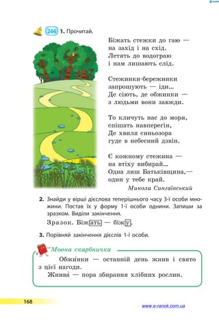  266  1.	Прочитай.
Біжать стежки до гаю —
на захід і на схід.
Летять до водограю
і нам лишають слід.
Стежинки-бережинки
запрошують  — іди…
Де сіють, де обжинки —
з людьми вони завжди.
То кличуть нас до моря,
спішать навперегін,
Де хвиля синьозора
гуде в небесний дзвін.
Є кожному стежина —
на втіху вибирай…
Одна лиш Батьківщина,—
один у тебе край.
Микола Сингаївський
2.	 Знайди у вірші дієслова теперішнього часу 3-ї особи мно­
жини. Постав їх у форму 1-ї особи однини. Запиши за
зразком. Виділи закінчення.
Зразок. Біж0ать   — біж8у .
3. Порівняй закінчення дієслів 1-ї особи.
Обжи5нки  — останній день жнив і свято
з  цієї нагоди.
Жнива5 — пора збирання хлібних рослин.
Мовна скарбничка
168
www.e-ranok.com.ua
 