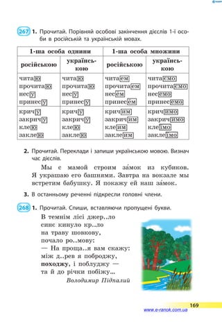  267  1.	Прочитай. Порівняй особові закінчення дієслів 1-ї осо­
би в російській та українській мовах.
1-ша особа однини 1-ша особа множини
російсь­кою
українсь­
кою
російсь­кою
українсь­
кою
2.	 Прочитай. Переклади і запиши українською мовою. Визнач
час дієслів.
Мы с мамой строим за5мок из кубиков.
Я  украшаю его башнями. Завтра на вокзале мы
встретим бабушку. Я покажу ей наш за5мок.
3.	В останньому реченні підкресли головні члени.
 268  1.	Прочитай. Спиши, вставляючи пропущені букви.
В темнім лісі джер..ло
синє кинуло кр..ло
на траву шовкову,
почало ро..мову:
— На проща..я вам скажу:
між д..рев я поброджу,
походжу, і поблуджу —
та й до річки побіжу…
Володимир Підпалий
169
www.e-ranok.com.ua
 
