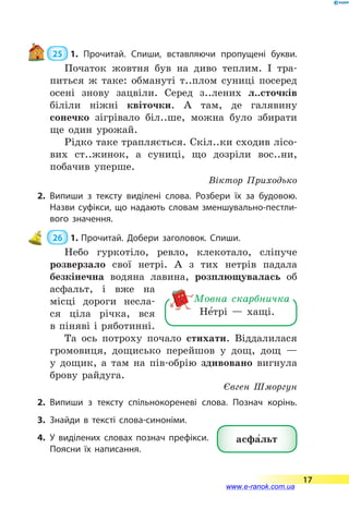  25  1. Прочитай. Спиши, вставляючи пропущені букви.
Початок жовтня був на диво теплим. І тра-
питься ж таке: обмануті т..плом суниці посеред
осені знову зацвіли. Серед з..лених л..сточків
біліли ніжні квіточки. А там, де галявину
сонеч­ко зігрівало біл..ше, можна було збирати
ще один урожай.
Рідко таке трапляється. Скіл..ки сходив лісо-
вих ст..жинок, а суниці, що дозріли вос..ни,
побачив уперше.
Віктор Приходько
2.	Випиши з тексту виділені слова. Розбери їх за будовою.
Назви суфікси, що надають словам зменшувально-пестли­
вого значення.
 26  1.	Прочитай. Добери заголовок. Спиши.
Небо гуркотіло, ревло, клекотало, сліпуче
розверзало свої нетрі. А з тих нетрів падала
безкінечна водяна лавина, розплющувалась об
асфальт, і вже на
місці дороги несла-
ся ціла річка, вся
в піняві і ряботинні.
Та ось потроху почало стихати. Віддалилася
громовиця, дощисько перейшов у дощ, дощ  —
у дощик, а там на пів-обрію здивовано вигнула
брову райдуга.
Євген Шморгун
2.	Випиши з тексту спільнокореневі слова. Познач корінь.
3.	Знайди в тексті слова-синоніми.
4.	У виділених словах познач префікси.
Поясни їх написання.
Не5трі — хащі.
Мовна скарбничка
асфа5льт
17
www.e-ranok.com.ua
 