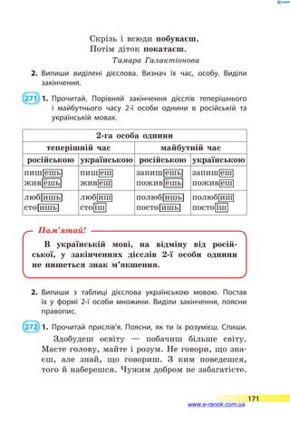 Скрізь і всюди побуваєш,
Потім діток покатаєш.
Тамара Галактіонова
2.	Випиши виділені дієслова. Визнач їх час, особу. Виділи
закінчення.
 271  1.	Прочитай. Порівняй закінчення дієслів теперішнього
і майбутнього часу 2-ї особи однини в російській та
українській мовах.
2-га особа однини
теперішній час майбутній час
російською україн­ською російською українсь­кою
В українській мові, на відміну від росій-
ської, у закінченнях дієслів 2-ї особи однини
не  пишеться знак м’якшення.
Пам’ятай!
2.	Випиши з таблиці дієслова українською мовою. Постав
їх у  формі 2-ї особи множини. Виділи закінчення, поясни
правопис.
 272  1.	Прочитай прислів’я. Поясни, як ти їх розумієш. Спиши.
Здобудеш освіту  — побачиш більше світу.
Маєте голову, майте і розум. Не говори, що зна-
єш, але знай, що говориш. З ким поведешся,
того й наберешся. Чужим добром не забагатієте.
171
www.e-ranok.com.ua
 