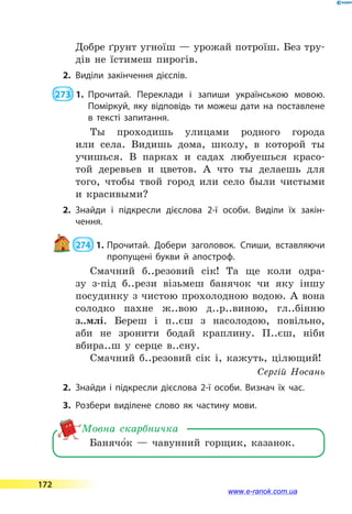 Добре ґрунт угноїш — урожай потроїш. Без тру-
дів не їстимеш пирогів.
2.	Виділи закінчення дієслів.
 273  1.	Прочитай. Переклади і запиши українською мовою.
Поміркуй, яку відповідь ти можеш дати на поставлене
в тексті запитання.
Ты проходишь улицами родного города
или села. Видишь дома, школу, в которой ты
учишься. В парках и садах любуешься красо-
той деревьев и цветов. А что ты делаешь для
того, чтобы твой город или село были чистыми
и красивыми?
2.	Знайди і підкресли дієслова 2-ї особи. Виділи їх закін­
чення.
 274  1.	Прочитай. Добери заголовок. Спиши, вставляючи
пропущені букви й апостроф.
Смачний б..резовий сік! Та ще коли одра-
зу з-під б..рези візьмеш банячок чи яку іншу
посудинку з чистою прохолодною водою. А вона
солодко пахне ж..вою д..р..виною, гл..бінню
з..млі. Береш і п..єш з насолодою, повільно,
аби не зронити бодай краплину. П..єш, ніби
вбира..ш у серце в..сну.
Смачний б..резовий сік і, кажуть, цілющий!
Сергій Носань
2.	Знайди і підкресли дієслова 2-ї особи. Визнач їх час.
3.	Розбери виділене слово як частину мови.
Банячо5к  — чавунний горщик, казанок.
Мовна скарбничка
172
www.e-ranok.com.ua
 