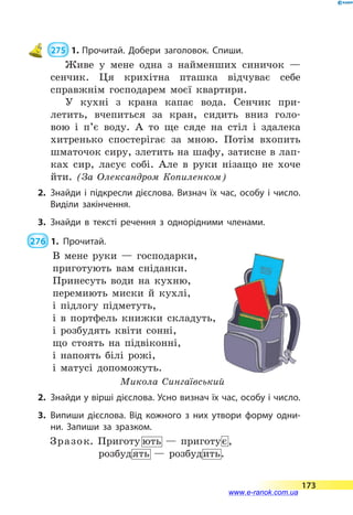  275  1.	Прочитай. Добери заголовок. Спиши.
Живе у мене одна з найменших синичок  —
сенчик. Ця крихітна пташка відчуває себе
справжнім господарем моєї квартири.
У кухні з крана капає вода. Сенчик при-
летить, вчепиться за кран, сидить вниз голо-
вою і  п’є воду. А то ще сяде на стіл і здалека
хитренько спостерігає за мною. Потім вхопить
шматочок сиру, злетить на шафу, затисне в лап-
ках сир, ласує собі. Але в руки нізащо не хоче
йти. (За Олександром Копиленком)
2.	Знайди і підкресли дієслова. Визнач їх час, особу і число.
Виділи закінчення.
3.	Знайди в тексті речення з однорідними членами.
 276  1.	Прочитай.
В мене руки  — господарки,
приготують вам сніданки.
Принесуть води на кухню,
перемиють миски й кухлі,
і підлогу підметуть,
і в портфель книжки складуть,
і розбудять квіти сонні,
що стоять на підвіконні,
і напоять білі рожі,
і матусі допоможуть.
Микола Сингаївський
2.	 Знайди у вірші дієслова. Усно визнач їх час, особу і число.
3.	Випиши дієслова. Від кожного з них утвори форму одни­
ни. Запиши за зразком.
	
173
www.e-ranok.com.ua
 