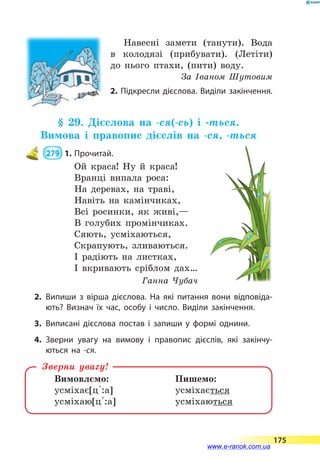 Навесні замети (танути). Вода
в  колодязі (прибувати). (Летіти)
до нього птахи, (пити) воду.
За Іваном Шутовим
2. Підкресли дієслова. Виділи закінчення.
§ 29. Дієслова на -ся(-сь) і -ться.
Вимова і правопис дієслів на -ся, -ться
 279  1.	Прочитай.
Ой краса! Ну й краса!
Вранці випала роса:
На деревах, на траві,
Навіть на камінчиках,
Всі росинки, як живі,—
В голубих промінчиках.
Сяють, усміхаються,
Скрапують, зливаються.
І радіють на листках,
І вкривають сріблом дах…
Ганна Чубач
2.	Випиши з вірша дієслова. На які питання вони відповіда­
ють? Визнач їх час, особу і число. Виділи закінчення.
3.	Виписані дієслова постав і запиши у формі однини.
4.	Зверни увагу на вимову і правопис дієслів, які закінчу­
ються на -ся.
Вимовлємо:	 Пишемо:
усміхає[ц 5:а]	 усміхається
усміхаю[ц 5:а]	 усміхаються
Зверни увагу!
175
www.e-ranok.com.ua
 