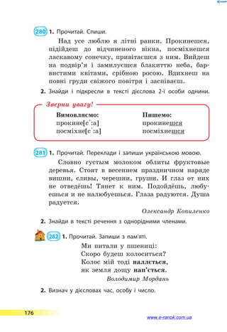 280  1.	Прочитай. Спиши.
Над усе люблю я літні ранки. Прокинешся,
підійдеш до відчиненого вікна, посміхнешся
ласкавому сонечку, привітаєшся з ним. Вийдеш
на подвір’я і замилуєшся блакиттю неба, бар-
вистими квітами, срібною росою. Вдихнеш на
повні груди свіжого повітря і заспіваєш.
2.	Знайди і підкресли в тексті дієслова 2-ї особи однини.
Вимовляємо:	 Пишемо:
прокине[с 5:а]	 прокинешся
посміхне[с 5:а]	 посміхнешся
Зверни увагу!
 281  1.	Прочитай. Переклади і запиши українською мовою.
Словно густым молоком облиты фруктовые
деревья. Стоят в весеннем праздничном наряде
вишни, сливы, черешни, груши. И глаз от них
не отведёшь! Тянет к ним. Подойдёшь, любу-
ешься и не налюбуешься. Глаза радуются. Душа
радуется.
Олександр Копиленко
2.	Знайди в тексті речення з однорідними членами.
 282  1.	Прочитай. Запиши з пам’яті.
Ми питали у пшениці:
Скоро будеш колоситься?
Колос мій тоді наллється,
як земля дощу нап’ється.
Володимир Мордань
2.	Визнач у дієсловах час, особу і число.
176
www.e-ranok.com.ua
 