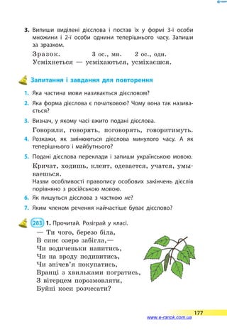 3.	Випиши виділені дієслова і постав їх у формі 3-ї особи
множини і 2-ї особи однини теперішнього часу. Запиши
за зразком.
Зразок. 3 ос., мн. 2 ос., одн.
Усміхнеться — усміхаються, усміхаєшся.
Запитання і завдання для повторення
1.	 Яка частина мови називається дієсловом?
2.	 Яка форма дієслова є початковою? Чому вона так назива­
ється?
3.	 Визнач, у якому часі вжито подані дієслова.
Говорили, говорять, поговорять, говоритимуть.
4.	Розкажи, як змінюються дієслова минулого часу. А як
теперішнього і майбутнього?
5.	 Подані дієслова переклади і запиши українською мовою.
Кричат, ходишь, клеит, одевается, учатся, умы-
ваешься.
Назви особливості правопису особових закінчень дієслів
порівняно з російською мовою.
6.	 Як пишуться дієслова з часткою не?
7.	 Яким членом речення найчастіше буває дієслово?
 283  1.	Прочитай. Розіграй у класі.
— Ти чого, березо біла,
В синє озеро забігла,—
Чи водиченьки напитись,
Чи на вроду подивитись,
Чи знічев’я покупатись,
Вранці з хвильками погратись,
З вітерцем порозмовляти,
Буйні коси розчесати?
177
www.e-ranok.com.ua
 