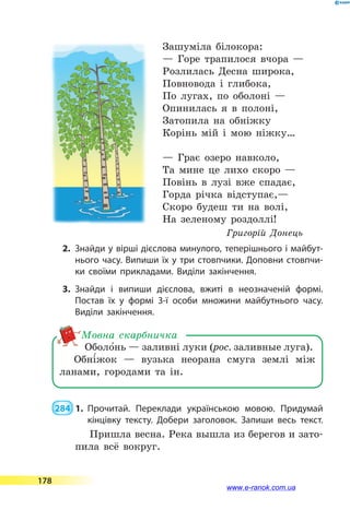 Зашуміла білокора:
— Горе трапилося вчора —
Розлилась Десна широка,
Повновода і глибока,
По лугах, по оболоні —
Опинилась я в полоні,
Затопила на обніжку
Корінь мій і мою ніжку…
— Грає озеро навколо,
Та мине це лихо скоро —
Повінь в лузі вже спадає,
Горда річка відступає,—
Скоро будеш ти на волі,
На зеленому роздоллі!
Григорій Донець
2.	 Знайди у вірші дієслова минулого, теперішнього і майбут­
нього часу. Випиши їх у три стовпчики. Доповни стовпчи­
ки своїми прикладами. Виділи закінчення.
3.	Знайди і випиши дієслова, вжиті в неозначеній формі.
Постав їх у  формі 3-ї особи множини майбутнього часу.
Виділи закінчення.
Оболо5нь — заливні луки (рос. заливные луга).
Обні5жок  — вузька неорана смуга землі між
ланами, городами та ін.
Мовна скарбничка
 284  1.	Прочитай. Переклади українською мовою. Придумай
кінцівку тексту. Добери заголовок. Запиши весь текст.
Пришла весна. Река вышла из берегов и зато-
пила всё вокруг.
178
www.e-ranok.com.ua
 