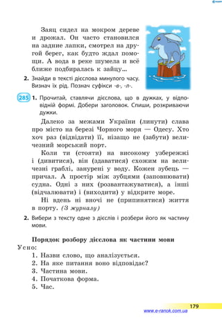 Заяц сидел на мокром дереве
и дрожал. Он часто становился
на задние лапки, смотрел на дру-
гой берег, как будто ждал помо-
щи. А  вода в  реке шумела и  всё
ближе подбиралась к зайцу…
2.	 Знайди в тексті дієслова минулого часу.
Визнач їх рід. Познач суфікси -в-, -л-.
 285  1.	Прочитай, ставлячи дієслова, що в дужках, у відпо­
відній формі. Добери заголовок. Спиши, розкриваючи
дужки.
Далеко за межами України (линути) слава
про місто на березі Чорного моря  — Одесу. Хто
хоч раз (відвідати) її, нізащо не (забути) вели-
чезний морський порт.
Коли ти (стояти) на високому узбережжі
і  (дивитися), він (здаватися) схожим на вели-
чезні граблі, занурені у воду. Кожен зубець  —
причал. А простір між зубцями (заповнювати)
судна. Одні з них (розвантажуватися), а інші
(відчалювати) і (виходити) у відкрите море.
Ні вдень ні вночі не (припинятися) життя
в  порту. (З журналу)
2.	Вибери з тексту одне з дієслів і розбери його як частину
мови.
Порядок розбору дієслова як частини мови
Усно:
1. Назви слово, що аналізується.
2. На яке питання воно відповідає?
3. Частина мови.
4. Початкова форма.
5. Час.
179
www.e-ranok.com.ua
 