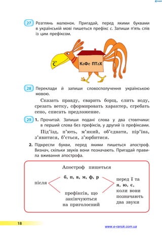  27 	 Розглянь малюнок. Пригадай, перед якими буквами
в українській мові пишеться префікс с. Запиши п’ять слів
із цим префіксом.
 28 	 Переклади й запиши словосполучення українською
мовою.
Сказать правду, сварить борщ, слить воду,
срезать ветку, сформировать характер, сгребать
сено, списать предложение.
 29  1.	Прочитай. Запиши подані слова у два стовпчики:
в перший слова без префіксів, у другий із префіксами.
Під’їзд, п’ють, м’який, об’єднати, пір’їна,
з’яви­тися, б’ється, з’юрбитися.
2.	Підкресли букви, перед якими пишеться апостроф.
Визнач, скільки звуків вони позначають. Пригадай прави­
ла вживання апострофа.
Апостроф пишеться
б, п, в, м, ф, р
після 					 	
префіксів, що
закінчуються
на приголосний
перед ї та
я, ю, є,
коли вони
позначають
два звуки
КаФе ПТаХС
18
www.e-ranok.com.ua
 