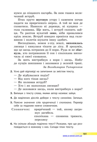 нувся до піщаного пагорба. За ним гнався вели-
чезний яструб.
Птах круто шугонув угору і каменем почав
падати на приреченого звірка. А той не мав де
сховатися. Навколо ні деревця, ні кущика  —
гола галявина. Ще мить, і яструб схопить зай-
ця. Та раптом вухатий зник, ніби провалився
крізь землю. Яструб швидко пронісся над галя-
виною і полетів шукати іншу здобич.
Несподівано, немов з-під землі, вихопилась
лисиця і кинулася тікати до лісу. Я зрозумів,
що це заєць потрапив до її нори. Руда ж не збаг-
нула, хто потривожив її сон і сполохана виско-
чила зі своєї схованки.
За мить вистрибнув з нори і заєць. Побіг
до  кущів шипшини і заховався у зеленій траві.
За Володимиром Титаренком
2.	Усно дай відповіді на запитання за змістом тексту.
— Де відбувалася подія?
— Від кого тікав заєць?
— Як полював яструб?
— Хто і як наполохав лисицю?
— Де заховався заєць, коли вистрибнув з нори?
3.	Випиши з тексту слова, якими автор називає зайця.
4.	До виділених дієслів добери з тексту синоніми. Запиши.
5.	Поясни значення слів приречений і сполохана. Перевір
себе за поданим нижче словничком.
Словничок:	 прире5чений  — той, якому загро-
жує загибель
	 споло5хана  — сповнена тривоги,
переляку
6.	На скільки абзаців поділено текст? Розкажи, про що роз­
повідається в кожному з них. Склади план тексту.
181
www.e-ranok.com.ua
 