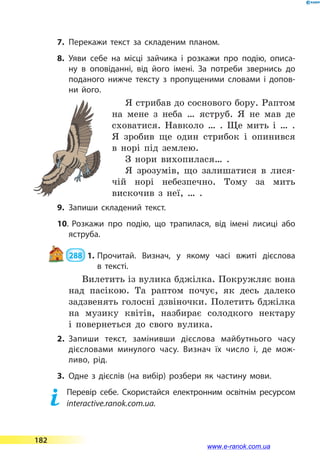 7.	Перекажи текст за складеним планом.
8.	Уяви себе на місці зайчика і розкажи про подію, описа­
ну в оповіданні, від його імені. За потреби звернись до
поданого нижче тексту з пропущеними словами і допов­
ни його.
Я стрибав до соснового бору. Раптом
на мене з неба … яструб. Я  не мав де
сховатися. Навколо … . Ще мить і … .
Я зробив ще один стрибок і опинився
в  норі під землею.
З нори вихопилася… .
Я зрозумів, що залишатися в  лися-
чій норі небезпечно. Тому за мить
вискочив з неї, … .
9.	Запиши складений текст.
10.	Розкажи про подію, що трапилася, від імені лисиці або
яструба.
 288  1.	Прочитай. Визнач, у якому часі вжиті дієслова
в  тексті.
Вилетить із вулика бджілка. Покружляє вона
над пасікою. Та раптом почує, як десь далеко
задзвенять голосні дзвіночки. Полетить бджілка
на музику квітів, назбирає солодкого нектару
і  повернеться до свого вулика.
2.	Запиши текст, замінивши дієслова майбутнього часу
дієсловами минулого часу. Визнач їх число і, де мож­
ливо, рід.
3.	Одне з дієслів (на вибір) розбери як частину мови.
	 Перевір себе. Скористайся електронним освітнім ресурсом
interactive.ranok.com.ua.
182
www.e-ranok.com.ua
 