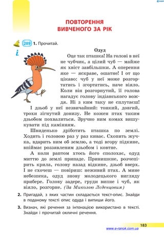 ПОВТОРЕННЯ
ВИВЧЕНОГО ЗА РІК
 289  1.	Прочитай.
Одуд
Оце так пташка! На голові в неї
не чубчик, а цілий чуб — майже
як хвіст завбільшки. А оперення
яке  — яскраве, ошатне! І от що
цікаво: чуб у неї може розгор-
татись і згортатись, наче віяло.
Коли він розгорнутий, її голова
нагадує голову індіанського вож-
дя. Ні з ким таку не сплутаєш!
І дзьоб у неї незвичайний: тонкий, довгий,
трохи зігнутий донизу. Не кожен птах таким
дзьобом похвалиться. Зручно ним комах вишу-
кувати під камінням.
Швиденько дріботить пташка по землі.
Ходить і головою раз у раз киває. Схопить жуч-
ка, вдарить ним об землю, а тоді вгору підкине,
впіймає роззявленим дзьобом і ковтне.
А коли раптом хтось його сполохає, одуд
миттю до землі припаде. Принишкне, розчепі-
рить крила, голову назад відкине, дзьоб вверх.
І не схочеш  — повіриш: неживий птах. А мине
небезпека, одуд знову молодецького вигляду
прибере. Голову задере, груди випне і чуб, як
віяло, розгорне. (За Миколою Лєденцовим)
2.	Пригадай, з яких частин складається текст-опис. Знайди
в  поданому тексті опис одуда і випиши його.
3.	Визнач, які речення за інтонацією використано в тексті.
Знайди і прочитай окличні речення.
183
www.e-ranok.com.ua
 