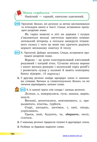 Оша5тний  — гарний, святково одягнений.
Мовна скарбничка
 290 	 Прочитай. Визнач, які речення за метою висловлювання
та інтонацією вжито в тексті. Спиши, вставляючи пропу­
щені розділові знаки.
Як гарно навесні в лісі на деревах і кущах
з’являються молоді листочки приємно повіває
легенький вітерець а скільки навкруги пташи-
ного галасу і чого це вони так кричать радіють
пернаті весняному сонечку й теплу
 291  1.	Прочитай. Добери заголовок. Спиши, вставляючи про­
пущені розділові знаки.
Ворона – це дуже спостережливий кмітливий
розумний і хитрий птах. Сучасна міська ворона
і пакет молока розкриє і волоський горіх розіб’є
і розмочить сухар у калюжі й навіть консервну
банку відкриє. (З журналу)
2.	У другому реченні знайди однорідні члени із залежни­
ми словами. Випиши ці словосполучення. Визнач, на які
питання відповідають залежні слова.
 292  1.	Із кожної групи слів склади і запиши речення.
Лелеки, з, повернулися, гуси, шпаки, вирію,
зозулі.
Весняні, розпочалися, невгамовного, у, пра-
цьовитого, птаства, турботи.
Старі, лагодять, ластівки, і, свої, гнізда,
укріплюють.
Граки, нові, будують, та, збирають, оселі,
гілочки.
2. У кожному реченні підкресли головні й другорядні члени.
3. Розбери за будовою виділене слово.
184
www.e-ranok.com.ua
 