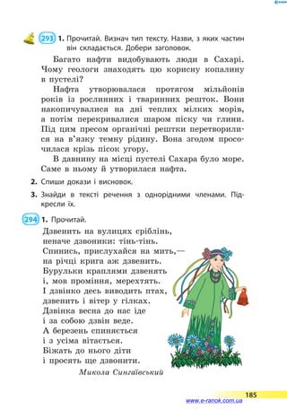 293  1.	Прочитай. Визнач тип тексту. Назви, з яких частин
він складається. Добери заголовок.
Багато нафти видобувають люди в Сахарі.
Чому геологи знаходять цю корисну копалину
в пустелі?
Нафта утворювалася протягом мільйонів
років із рослинних і тваринних решток. Вони
накопичувалися на дні теплих мілких морів,
а  потім перекривалися шаром піску чи глини.
Під цим пресом органічні рештки перетворили-
ся на в’язку темну рідину. Вона згодом просо-
чилася крізь пісок угору.
В давнину на місці пустелі Сахара було море.
Саме в ньому й утворилася нафта.
2.	Спиши докази і висновок.
3.	Знайди в тексті речення з однорідними членами. Під­
кресли їх.
 294  1.	Прочитай.
Дзвенить на вулицях сріблінь,
неначе дзвоники: тінь-тінь.
Спинись, прислухайся на мить,—
на річці крига аж дзвенить.
Бурульки краплями дзвенять
і, мов проміння, мерехтять.
І дзвінко десь виводить птах,
дзвенить і вітер у гілках.
Дзвінка весна до нас іде
і за собою дзвін веде.
А березень спиняється
і з усіма вітається.
Біжать до нього діти
і просять ще дзвонити.
Микола Сингаївський
185
www.e-ranok.com.ua
 