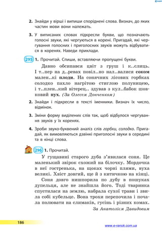 2.	 Знайди у вірші і випиши споріднені слова. Визнач, до яких
частин мови вони належать.
3.	У виписаних словах підкресли букви, що позначають
голос­ні звуки, які чергуються в корені. Пригадай, які чер­
гування голосних і приголосних звуків можуть відбувати­
ся в  коренях. Наведи приклади.
 295  1.	Прочитай. Спиши, вставляючи пропущені букви.
Давно обсипався цвіт з груш і к..слиць.
І  т..пер на д..ревах повіл..но нал..валися соком
мален..кі плоди. На сонячних лісових горбках
солодко пахло нагрітою стиглою полуницею,
і  т..плен..кий вітерец.. здував з кул..бабок шов-
ковий пух. (За Олесем Донченком)
2.	Знайди і підкресли в тексті іменники. Визнач їх число,
відмінок.
3.	Зміни форму виділених слів так, щоб відбулося чергуван­
ня звуків у їх коренях.
4.	Зроби звуко-буквений аналіз слів горбки, солодко. Прига­
дай, як вимовляються дзвінкі приголосні звуки в середині
та в кінці слова.
 296  1.	Прочитай.
У гущавині старого дуба з’явилася соня. Це
маленький звірок схожий на білочку. Мордочка
в неї гостренька, на щоках чорні плями, вуха
великі. Хвіст довгий, ще й з китичкою на кінці.
Соня довго нишпорила по дубу в пошуках
дупельця, але не знайшла його. Тоді тваринка
спустилася на землю, набрала сухої трави і зви-
ла собі кубельце. Вона трохи перепочила і поча-
ла полювати на слимаків, гусінь і різних комах.
За Анатолієм Давидовим
186
www.e-ranok.com.ua
 