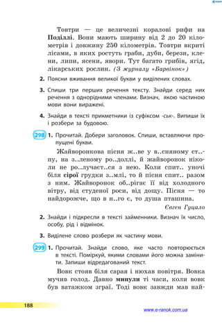 Товтри  — це величезні коралові рифи на
Поділлі. Вони мають ширину від 2 до 20 кіло-
метрів і довжину 250 кілометрів. Товтри вкриті
лісами, в яких ростуть граби, дуби, берези, кле-
ни, липи, ясени, явори. Тут багато грибів, ягід,
лікарських рослин. (З журналу «Барвінок»)
2.	Поясни вживання великої букви у виділених словах.
3.	Спиши три перших речення тексту. Знайди серед них
речення з однорідними членами. Визнач, якою частиною
мови вони виражені.
4.	Знайди в тексті прикметники із суфіксом -ськ-. Випиши їх
і  розбери за будовою.
 298  1.	Прочитай. Добери заголовок. Спиши, вставляючи про­
пущені букви.
Жайворонкова пісня ж..ве у в..сняному ст..-
пу, на з..леному ро..доллі, й жайворонок ніко-
ли не ро..лучаєт..ся з нею. Коли спит.. уночі
біля сірої грудки з..млі, то й пісня спит.. разом
з ним. Жайворонок об..рігає її від холодного
вітру, від студеної роси, від дощу. Пісня  — то
найдорожче, що в н..го є, то душа пташина.
Євген Гуцало
2.	Знайди і підкресли в тексті займенники. Визнач їх число,
особу, рід і відмінок.
3.	Виділене слово розбери як частину мови.
 299  1.	Прочитай. Знайди слово, яке часто повторю­ється
в  тексті. Поміркуй, якими словами його можна заміни­
ти. Запиши відредагований текст.
Вовк стояв біля сарая і нюхав повітря. Вовка
мучив голод. Давно минули ті часи, коли вовк
був ватажком зграї. Тоді вовк завжди мав най-
188
www.e-ranok.com.ua
 