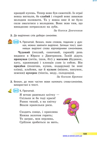кращий кусень. Тепер вовк був самотній. Із зграї
вовка вигнали, бо слабий і старий вовк заважав
молодим полювати. Та у вовка вже й  не було
сили змагатися з молодими. Вовк жив тим, що
випадково потрапляло на зуби.
За Олесем Донченком
2.	До виділених слів добери синоніми.
 300  1.	Прочитай. Визнач, яким словом, поданим у дуж­
ках, можна замінити виділене. Запиши текст, замі­
нивши виділені слова відповідними синонімами.
Чудовий (теплий, сонячний, гарний) день
видався в Юрася з Дмитриком. Їхній дідусь
прямував (летів, ішов, біг) у магазин (будинок,
хату, крамницю) і хлопців узяв із собою. Він
придбав (позичив, купив, подарував) їм нові
олівці, альбоми, ще й кульок (мішок, пакунок,
жменю) цукерок (чіпсів, меду, солодощів).
За Оленою Кротюк
2.	Визнач, до яких частин мови належать слова-синоніми,
використані в тексті.
 301  1.	Прочитай.
Я встаю раненько влітку —
Скільки ж бо тоді краси!
Ранок тихий, а на квітку
Впали крапельки роси.
Сходить сонце, і краплина
Кожна золотом горить;
То заграє, мов перлина,
Сріблом зробиться за мить.
189
www.e-ranok.com.ua
 