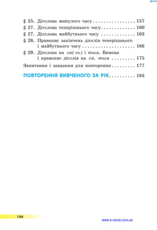 § 25.	 Дієслова минулого часу. . . . . . . . . . . . . . . . . 157
§ 27.	 Дієслова теперішнього часу. . . . . . . . . . . . . . 160
§ 27.	 Дієслова майбутнього часу . . . . . . . . . . . . . . 163
§ 28.	 Правопис закінчень дієслів теперішнього
і майбутнього часу. . . . . . . . . . . . . . . . . . . . . 166
§ 29.	 Дієслова на -ся(-сь) і ться. Вимова
і правопис дієслів на -ся, -ться . . . . . . . . . . 175
Запитання і завдання для повторення. . . . . . . . . . 177
ПОВТОРЕННЯ ВИВЧЕНОГО ЗА РІК. . . . . . . . . . . 183
194
www.e-ranok.com.ua
 