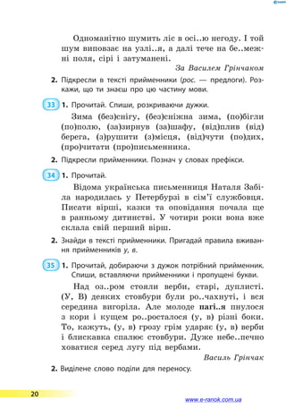 Одноманітно шумить ліс в осі..ю негоду. І той
шум виповзає на узлі..я, а далі тече на бе..меж-
ні поля, сірі і затуманені.
За Василем Грінчаком
2.	Підкресли в тексті прийменники (рос. — предлоги). Роз­
кажи, що ти знаєш про цю частину мови.
 33  1.	Прочитай. Спиши, розкриваючи дужки.
Зима (без)снігу, (без)сніжна зима, (по)бігли
(по)полю, (за)зирнув (за)шафу, (від)плив (від)
берега, (з)рушити (з)місця, (від)чути (по)дих,
(про)читати (про)письменника.
2.	Підкресли прийменники. Познач у словах префікси.
 34  1.	Прочитай.
Відома українська письменниця Наталя Забі-
ла народилась у Петербурзі в сім’ї службовця.
Писати вірші, казки та оповідання почала ще
в ранньому дитинстві. У чотири роки вона вже
склала свій перший вірш.
2.	Знайди в тексті прийменники. Пригадай правила вживан­
ня прийменників у, в.
35  1.	Прочитай, добираючи з дужок потрібний прийменник.
Спиши, вставляючи прийменники і пропущені букви.
Над оз..ром стояли верби, старі, дуплисті.
(У, В) деяких стовбури були ро..чахнуті, і вся
середина вигоріла. Але молоде пагі..я пнулося
з кори і кущем ро..росталося (у, в) різні боки.
То, кажуть, (у, в) грозу грім ударяє (у, в) верби
і блискавка спалює стовбури. Дуже небе..печно
ховатися серед лугу під вербами.
Василь Грінчак
2. Виділене слово поділи для переносу.
20
www.e-ranok.com.ua
 