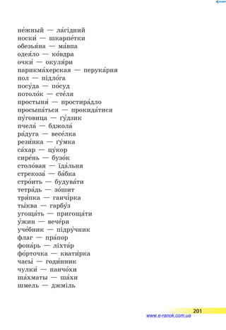 не5жный — ла5гідний
носки5 — шкарпе5тки
обезья5на — ма5впа
одея5ло — ко5вдра
очки5 — окуля5ри
парикма5херская — перука5рня
пол — підло5га
посу5да — по5суд
потоло5к — сте5ля
простыня5 — простира5дло
просыпа5ться — прокида5тися
пу5говица — ґу5дзик
пчела5 — бджола5
ра5дуга — весе5лка
рези5нка — ґу5мка
са5хар — цу5кор
сире5нь — бузо5к
столо5вая — їда5льня
стрекоза5 — ба5бка
стро5ить — будува5ти
тетра5дь — зо5шит
тря5пка — ганчі5рка
ты5ква — гарбу5з
угоща5ть — пригоща5ти
у5жин — вече5ря
уче5бник — підру5чник
флаг — пра5пор
фона5рь — ліхта5р
фо5рточка — квати5рка
часы5 — годи5нник
чулки5 — панчо5хи
ша5хматы — ша5хи
шмель — джміль
201
www.e-ranok.com.ua
 