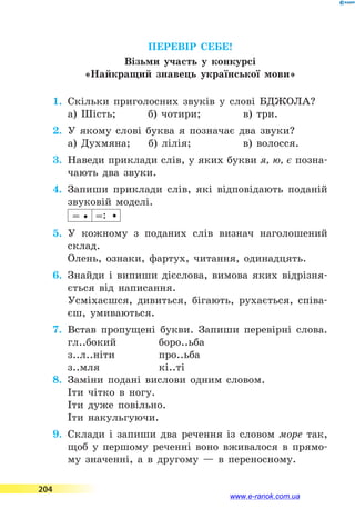 ПЕРЕВІР СЕБЕ!
Візьми участь у конкурсі
«Найкращий знавець української мови»
1.	 Скільки приголосних звуків у слові БДЖОЛА?
а) Шість;	 б) чотири;	 в) три.
2.	 У якому слові буква я позначає два звуки?
а) Духмяна;	 б) лілія;	 в) волосся.
3.	 Наведи приклади слів, у яких букви я, ю, є позна-
чають два звуки.
4.	 Запиши приклади слів, які відповідають поданій
звуковій моделі.
= =:
5.	 У кожному з поданих слів визнач наголошений
склад.
Олень, ознаки, фартух, читання, одинадцять.
6.	 Знайди і випиши дієслова, вимова яких відрізня-
ється від написання.
Усміхаєшся, дивиться, бігають, рухається, співа-
єш, умиваються.
7.	 Встав пропущені букви. Запиши перевірні слова.
гл..бокий	 боро..ьба
з..л..ніти	 про..ьба
з..мля	 кі..ті
8.	 Заміни подані вислови одним словом.
Іти чітко в ногу.
Іти дуже повільно.
Іти накульгуючи.
9.	 Склади і запиши два речення із словом море так,
щоб у першому реченні воно вживалося в прямо-
му значенні, а в другому — в переносному.
204
www.e-ranok.com.ua
 