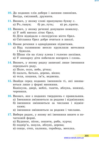 10.	До поданих слів добери і запиши синоніми.
Бесіда, сміливий, дружити.
11.	Визнач, у якому слові пропущено букву с.
а) Ро..танув;	 б) ро..туть;	 в) ро..крити.
12.	Визнач, у якому реченні допущено помилку.
а) У небі високо літає Орел.
б) Діти відвідали з екскурсією місто Орел.
в) Світланка Орел добре вчиться в школі.
13.	Назви речення з однорідними підметами.
а)	 Над галявиною весело кружляли метелики
і  бджоли.
б) Шпак сів на гілку клена і голосно заспівав.
в) У зоопарку діти побачили носорога і слона.
14.	Визнач, у якому рядку записані лише іменники
середнього роду.
а) Поле, село, небо, річка;
б) пальто, батько, дерево, вікно;
в) теля, кошеня, ім’я, ведмежа.
15.	Знайди серед поданих іменників ті, які вжива-
ються лише у формі множини.
Канікули, двері, меблі, газети, яблука, ножиці,
черевики.
16.	Визнач, яке з поданих тверджень є правильним.
а)	 Іменники змінюються за родами і відмінками;
б)	 іменники змінюються за числами і відмін­
ками;
в)	 іменники змінюються за родами і числами.
17.	Вибери рядок, у якому всі іменники вжито в  по­-
чатковій формі.
а) Будинок, пісок, зошити, риба, курча;
б) подвір’я, зозуля, яблуні, дерева;
в) сонце, степ, калюжа, горобець, веселка.
205
www.e-ranok.com.ua
 
