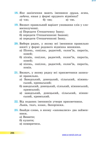 18.	Яке закінчення мають іменники груша, вежа,
задача, каша у формі орудного відмінка?
а) -єю;	 б) -ою;	 в) -ею.
19.	Визнач правильний варіант уживання слів у сло-
восполученні.
а) Передати Степанченку Івану;
б) передати Степанченкові Іванові;
в) передати Степанченкові Івану.
20.	Вибери рядок, у якому всі іменники правильно
вжиті у формі родового відмінка множини.
а)	 Пісень, сопілок, радостей, солов’їв, пирогів,
коней;
б)	 піснів, сопілок, радостей, солов’їв, пирогів,
коней;
в)	 пісень, сопілок, радостей, солов’їв, пирогів,
конів.
21.	Визнач, у якому рядку всі прикметники записа-
ні правильно.
а) Заводський, донецький, сільський, ніжинь-
ський, кримьський;
б) заводський, донецький, сілський, ніжинський,
кримський;
в) заводський, донецький, сільський, ніжин-
ський, кримський.
22.	Від поданих іменників утвори прикметники.
Львів, ткач, козак, Запоріжжя.
23.	Знайди слово, в якому «заховалися» два займен-
ники.
а) Вимити;
б) купити;
в) помиритися.
206
www.e-ranok.com.ua
 