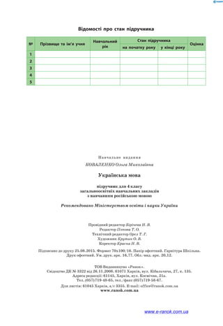 Навчальне  видання
Коваленко Ольга Миколаївна
Українська мова
підручник для 4 класу
загальноосвітніх навчальних закладів
з навчанням російською мовою
Рекомендовано Міністерством освіти і науки України
Провідний редактор Бірічева Н. В.
Редактор Попова Т. О.
Технічний редактор Орел Т. Г.
Художник Крутик О. В.
Коректор Красна Н. В.
Підписано до друку 25.08.2015. Формат 70х100/16. Папір офсетний. Гарнітура Шкільна.
Друк офсетний. Ум. друк. арк. 16,77. Обл.-вид. арк. 20,12.
ТОВ Видавництво «Ранок».
Свідоцтво ДК № 3322 від 26.11.2008. 61071 Харків, вул. Кібальчича, 27, к. 135.
Адреса редакції: 61145, Харків, вул. Космічна, 21а.
Тел. (057) 719-48-65, тел./факс (057) 719-58-67.
Для листів: 61045 Харків, а/с 3355. E-mail: office@ranok.com.ua
www.ranok.com.ua
№ Прізвище та ім’я учня
Навчальний
рік
Стан підручника
Оцінка
на початку року у кінці року
1
2
3
4
5
Відомості про стан підручника
www.e-ranok.com.ua
 