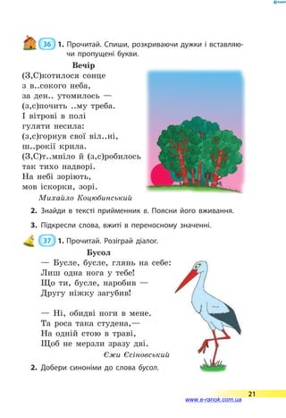  36  1. Прочитай. Спиши, розкриваючи дужки і вставляю­
чи пропущені букви.
Вечір
(З,С)котилося сонце
з в..сокого неба,
за ден.. утомилось —
(з,с)почить ..му треба.
І вітрові в полі
гуляти несила:
(з,с)горнув свої віл..ні,
ш..рокії крила.
(З,С)т..мніло й (з,с)робилось
так тихо надворі.
На небі зоріють,
мов іскорки, зорі.
Михайло Коцюбинський
2.	Знайди в тексті прийменник в. Поясни його вживання.
3.	Підкресли слова, вжиті в переносному значенні.
 37  1.	Прочитай. Розіграй діалог.
Бусол
— Бусле, бусле, глянь на себе:
Лиш одна нога у тебе!
Що ти, бусле, наробив —
Другу ніжку загубив!
— Ні, обидві ноги в мене.
Та роса така студена,—
На одній стою в траві,
Щоб не мерзли зразу дві.
Єжи Єсіновський
2.	Добери синоніми до слова бусол.
21
www.e-ranok.com.ua
 