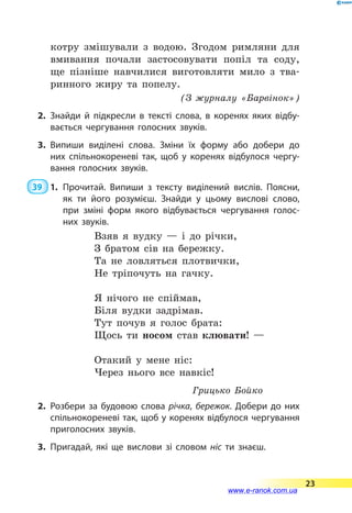 котру змішували з водою. Згодом римляни для
вмивання почали застосовувати попіл та соду,
ще пізніше навчилися виготовляти мило з тва-
ринного жиру та попелу.
(З журналу «Барвінок»)
2.	Знайди й підкресли в тексті слова, в коренях яких відбу­
вається чергування голосних звуків.
3.	Випиши виділені слова. Зміни їх форму або добери до
них спільнокореневі так, щоб у коренях відбулося чергу­
вання голосних звуків.
39  1.	Прочитай. Випиши з тексту виділений вислів. Поясни,
як ти його розумієш. Знайди у цьому вислові слово,
при зміні форм якого відбувається чергування голос­
них звуків.
Взяв я вудку  — і до річки,
З братом сів на бережку.
Та не ловляться плотвички,
Не тріпочуть на гачку.
Я нічого не спіймав,
Біля вудки задрімав.
Тут почув я голос брата:
Щось ти носом став клювати! —
Отакий у мене ніс:
Через нього все навкіс!
Грицько Бойко
2.	Розбери за будовою слова річка, бережок. Добери до них
спільнокореневі так, щоб у коренях відбулося чергування
приголосних звуків.
3.	Пригадай, які ще вислови зі словом ніс ти знаєш.
23
www.e-ranok.com.ua
 