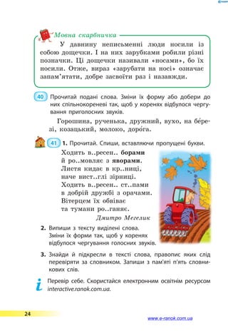 У давнину неписьменні люди носили із
собою дощечки. І на них зарубками робили різні
по­знач­ки. Ці дощечки називали «носами», бо їх
носили. Отже, вираз «зарубати на носі» означає
запам’ятати, добре засвоїти раз і назавжди.
Мовна скарбничка
40 	 Прочитай подані слова. Зміни їх форму або добери до
них спільнокореневі так, щоб у коренях відбулося чергу­
вання приголосних звуків.
Горошина, рученька, дружний, вухо, на бе5ре-
зі, козацький, молоко, доро5га.
 41  1. Прочитай. Спиши, вставляючи пропущені букви.
Ходить в..ресен.. борами
й ро..мовляє з яворами.
Листя кидає в кр..ниці,
наче вист..глі зірниці.
Ходить в..ресен.. ст..пами
в добрій дружбі з орачами.
Вітерцем їх обвіває
та тумани ро..ганяє.
Дмитро Мегелик
2.	Випиши з тексту виділені слова.
Зміни їх форми так, щоб у коренях
відбулося чергування голосних звуків.
3.	Знайди й підкресли в тексті слова, правопис яких слід
перевіряти за словником. Запиши з  пам’яті п’ять словни­
кових слів.
	 Перевір себе. Скористайся електронним освітнім ресурсом
interactive.ranok.com.ua.
24
www.e-ranok.com.ua
 