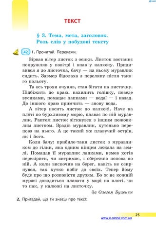ТЕКСТ
§ 3. Тема, мета, заголовок.
Роль слів у побудові тексту
 42  1.	Прочитай. Перекажи.
Зірвав вітер листок з осики. Листок востаннє
покружляв у повітрі і впав у калюжу. Приди-
вився я до листочка, бачу — на ньому муравлик
сидить. Завмер бідолаха з переляку після тако-
го польоту.
Та ось трохи очуняв, став бігати на листочку.
Підбіжить до краю, нахилить голівку, поведе
вусиками, помацає лапками  — вода!  — і назад.
До іншого краю примчить  — знову вода.
А вітер носить листок по калюжі. Наче на
плоті по бурхливому морю, плаває по ній мурав-
лик. Раптом листок зіткнувся з іншим пожовк­
лим листком. Зрадів муравлик, хутенько пере-
повз на нього. А це такий же плавучий острів,
як і його.
Коли бачу: прибило-таки листок з муравли-
ком до гілки, яка одним кінцем лежала на зем-
лі. Помацав її муравлик лапками, немов хотів
перевірити, чи витримає, і обережно поповз по
ній. А коли вискочив на берег, навіть не озир-
нувся, так хутко побіг до своїх. Тепер йому
буде про що розповісти друзям. Бо ж не кожній
мурасі доводиться плавати у морі на плоті, чи
то пак, у калюжі на листочку.
За Олегом Буценем
2.	Пригадай, що ти знаєш про текст.
25
www.e-ranok.com.ua
 