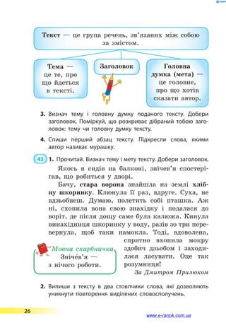 Текст  — це група речень, зв’язаних між собою
за змістом.
Тема  —
це те, про
що йдеться
в  тексті.
Головна
думка (мета)  —
це голов­не,
про що хотів
сказати автор.
Заголовок
3.	Визнач тему і головну думку поданого тексту. Добери
заголовок. Поміркуй, що розкриває дібраний тобою заго­
ловок: тему чи головну думку тексту.
4.	Спиши перший абзац тексту. Підкресли слова, якими
автор називає мурашку.
 43  1.	 Прочитай. Визнач тему і мету тексту. Добери заголовок.
Якось я сидів на балконі, знічев’я спостері-
гав, що робиться у дворі.
Бачу, стара ворона знайшла на землі хліб-
ну шкоринку. Клюнула її раз, вдруге. Суха, не
вдзьобнеш. Думаю, полетить собі пташка. Аж
ні, схопила вона свою знахідку і подалася до
воріт, де після дощу саме була калюжа. Кинула
винахідниця шкоринку у воду, разів зо три пере-
вернула, щоб таки намокла. Тоді, вдоволена,
спритно вхопила мокру
здобич дзьобом і  заходи-
лася ласувати. Оце так
розумниця!
За  Дмитром Прилюком
2.	Випиши з тексту в два стовпчики слова, які дозволяють
уникнути повторення виділених словосполучень.
Зніче5в’я  —
з нічого роботи.
Мовна скарбничка
26
www.e-ranok.com.ua
 