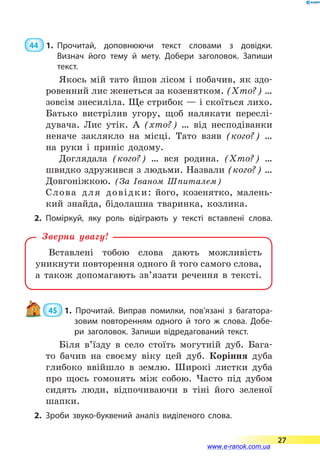 44  1.	Прочитай, доповнюючи текст словами з довідки.
Визнач його тему й мету. Добери заголовок. Запиши
текст.
Якось мій тато йшов лісом і побачив, як здо-
ровенний лис женеться за козенятком. (Хто?) …
зовсім знесиліла. Ще стрибок — і скоїться лихо.
Батько вистрілив угору, щоб налякати переслі-
дувача. Лис утік. А (хто?) … від несподіванки
неначе заклякло на місці. Тато взяв (кого?) …
на руки і приніс додому.
Доглядала (кого?) … вся родина. (Хто?) …
швидко здружився з людьми. Назвали (кого?) …
Довгоніжкою. (За Іваном Шпиталем)
Слова для довідки: його, козенятко, малень-
кий знайда, бідолашна тваринка, козлика.
2.	Поміркуй, яку роль відіграють у тексті вставлені слова.
Вставлені тобою слова дають можливість
уникнути повторення одного й того самого слова,
а  також допомагають зв’язати речення в тексті.
Зверни увагу!
 45  1. Прочитай. Виправ помилки, пов’язані з багатора­
зовим повторенням одного й того ж слова. Добе­
ри заголовок. Запиши відредагований текст.
Біля в’їзду в село стоїть могутній дуб. Бага-
то бачив на своєму віку цей дуб. Коріння дуба
глибоко ввійшло в землю. Широкі листки дуба
про щось гомонять між собою. Часто під дубом
сидять люди, відпочиваючи в тіні його зеленої
шапки.
2.	Зроби звуко-буквений аналіз виділеного слова.
27
www.e-ranok.com.ua
 