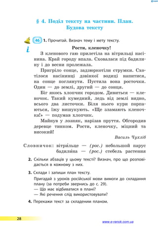 § 4. Поділ тексту на частини. План.
Будова тексту
 46  1.	Прочитай. Визнач тему і мету тексту.
Рости, кленочку!
З кленового гаю прилетіла на вітрильці насі-
нина. Край городу впала. Сховалася під бадили-
ну і до весни пролежала.
Пригріло сонце, задзюркотіли струмки. Схо-
тілося насінинці дзвінкої водиці напитися,
на сонце поглянути. Пустила вона росточки.
Один  — до землі, другий  — до сонця.
Біг якось хлопчик городом. Дивиться  — кле-
ночок. Такий кумедний, ледь від землі видно,
всього два листочки. Біля нього кури порпа-
ються, їжу вишукують. «Ще зламають кленоч-
ка!»  — подумав хлопчик.
Майнув у лозняк, нарізав пруття. Обгородив
деревце тинком. Рости, кленочку, міцний та
високий!
Василь Чухліб
Словничок:	 вітри5льце  — (рос.) небольшой парус
	 бадили5на  — (рос.) стебель растения
2.	Скільки абзаців у цьому тексті? Визнач, про що розпові­
дається в кожному з них.
3. Склади і запиши план тексту.
Пригадай з уроків російської мови вимоги до складання
плану (за потреби звернись до c. 29).
— Що має відбиватися в плані?
— Які речення слід використовувати?
4. Перекажи текст за складеним планом.
28
www.e-ranok.com.ua
 