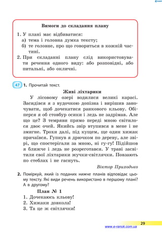 Вимоги до складання плану
1.	У плані має відбиватися:
а)	 тема і головна думка тексту;
б)	 те головне, про що говориться в кожній час-
тині.
2.	При складанні плану слід використовува­
ти речення одного виду: або розповідні, або
питальні, або окличні.
 47  1.	Прочитай текст.
Живі ліхтарики
У лісовому озері водилися великі карасі.
Засидівся я з вудочкою допізна і вирішив зано-
чувати, щоб дочекатися ранкового кльову. Обі-
перся я об стовбур осики і ледь не задрімав. Але
що це? З темряви прямо переді мною світило-
ся двоє очей. Якийсь звір втупився в мене і не
змигне. Трохи далі, під кущем, ще один хижак
причаївся. Гупнув я дрючком по дереву, але зві-
рі, що спостерігали за мною, ні гу-гу! Підійшов
я ближче і ледь не розреготався. У траві засві-
тили свої ліхтарики жучки-світлячки. Повзають
по стеблах і не гаснуть.
Віктор Приходько
2.	Поміркуй, який із поданих нижче планів відповідає цьо­
му тексту. Які види речень використано в першому плані?
А  в другому?
План № 1
1. Дочекаюсь кльову!
2. Хижаки довкола!
3. Та це ж світлячки!
29
www.e-ranok.com.ua
 