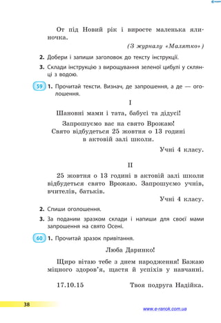 От під Новий рік і виросте маленька яли­
ночка.
(З журналу «Малятко»)
2.	Добери і запиши заголовок до тексту інструкції.
3.	Склади інструкцію з вирощування зеленої цибулі у склян­
ці з водою.
 59  1.	Прочитай тексти. Визнач, де запрошення, а де — ого­
лошення.
І
Шановні мами і тата, бабусі та дідусі!
Запрошуємо вас на свято Врожаю!
Свято відбудеться 25 жовтня о 13 годині
в актовій залі школи.
Учні 4 класу.
ІІ
25 жовтня о 13 годині в актовій залі школи
відбудеться свято Врожаю. Запрошуємо учнів,
вчителів, батьків.
Учні 4 класу.
2.	Спиши оголошення.
3.	За поданим зразком склади і напиши для своєї мами
запрошення на свято Осені.
 60  1.	Прочитай зразок привітання.
Люба Даринко!
Щиро вітаю тебе з днем народження! Бажаю
міцного здоров’я, щастя й успіхів у навчанні.
17.10.15 Твоя подруга Надійка.
38
www.e-ranok.com.ua
 