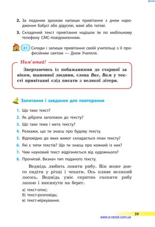 2.	За поданим зразком напиши привітання з днем наро­
дження бабусі або дідусеві, мамі або татові.
3.	Складений текст привітання надішли їм по мобільному
телефону СМС-повідомленням.
 61  Склади і запиши привітання своїй учительці з її про­
фесійним святом — Днем Учителя.
Звертаючись із побажаннями до старшої за
віком, шановної людини, слова Вас, Вам у тек-
сті привітанні слід писати з великої літери.
Пам’ятай!
Запитання і завдання для повторення
1.	 Що таке текст?
2.	 Як дібрати заголовок до тексту?
3.	 Що таке тема і мета тексту?
4.	 Розкажи, що ти знаєш про будову тексту.
5.	 Відповідно до яких вимог складається план тексту?
6.	 Які є типи текстів? Що ти знаєш про кожний із  них?
7.	 Чим науковий текст відрізняється від худож­нього?
8.	Прочитай. Визнач тип поданого тексту.
Ведмідь любить ловити рибу. Він може дов-
го сидіти у річці і чекати. Ось пливе великий
лосось. Ведмідь уміє спритно схопити рибу
лапою і викинути на берег.
а) текст-опис;
б) текст-розповідь;
в) текст-міркування.
39
www.e-ranok.com.ua
 
