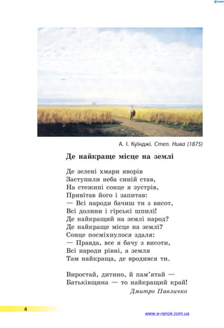 Де найкраще місце на землі
Де зелені хмари яворів
Заступили неба синій став,
На стежині сонце я зустрів,
Привітав його і запитав:
— Всі народи бачиш ти з висот,
Всі долини і гірські шпилі!
Де найкращий на землі народ?
Де найкраще місце на землі?
Сонце посміхнулося здаля:
— Правда, все я бачу з висоти,
Всі народи рівні, а земля
Там найкраща, де вродився ти.
Виростай, дитино, й пам’ятай —
Батьківщина — то найкращий край!
Дмитро Павличко
А. І. Куїнджі. Степ. Нива (1875)
4
www.e-ranok.com.ua
 