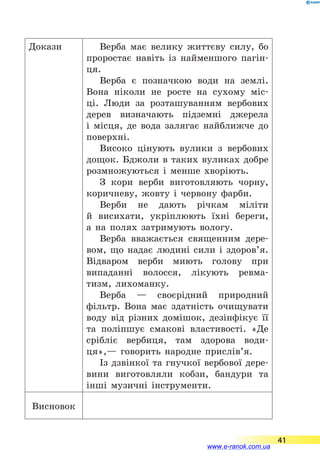 Докази Верба має велику життєву силу, бо
проростає навіть із найменшого пагін-
ця.
Верба є позначкою води на землі.
Вона ніколи не росте на сухому міс-
ці. Люди за розташуванням вербових
дерев визначають підземні джерела
і  місця, де вода залягає найближче до
поверхні.
Високо цінують вулики з вербових
дощок. Бджоли в таких вуликах добре
розмножуються і менше хворіють.
З кори верби виготовляють чорну,
коричневу, жовту і червону фарби.
Верби не дають річкам міліти
й  висихати, укріплюють їхні береги,
а  на полях затримують вологу.
Верба вважається священним дере-
вом, що надає людині сили і здоров’я.
Відваром верби миють голову при
випаданні волосся, лікують ревма-
тизм, лихоманку.
Верба  — своєрідний природний
фільтр. Вона має здатність очищувати
воду від різних домішок, дезінфікує її
та поліпшує смакові властивості. «Де
срібліє вербиця, там здорова води-
ця»,— говорить народне прислів’я.
Із дзвінкої та гнучкої вербової дере-
вини виготовляли кобзи, бандури та
інші музичні інструменти.
Висновок
41
www.e-ranok.com.ua
 