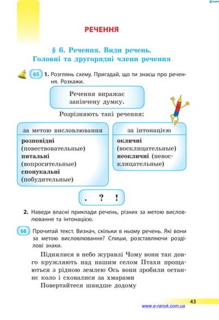 РЕЧЕННЯ
§ 6. Речення. Види речень.
Головні та другорядні члени речення
 65  1.	Розглянь схему. Пригадай, що ти знаєш про речен­
ня. Розкажи.
Речення виражає
закінчену думку.
. ? !
за метою висловлювання
розповідні
(повествовательные)
питальні
(вопросительные)
спонукальні
(побудительные)
за інтонацією
окличні
(восклицательные)
неокличні (невос­
клица­тельные)
2.	Наведи власні приклади речень, різних за метою вислов­
лювання та інтонацією.
 66 	 Прочитай текст. Визнач, скільки в ньому речень. Які вони
за метою висловлювання? Спиши, розставляючи розді­
лові знаки.
Піднялися в небо журавлі Чому вони так дов-
го кружляють над нашим селом Птахи проща-
ються з рідною землею Ось вони зробили остан-
нє коло і сховалися за хмарами
Повертайтеся швидше додому
Розрізняють такі речення:
43
www.e-ranok.com.ua
 