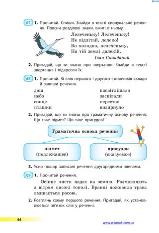  67  1.	Прочитай. Спиши. Знайди в тексті спонукальне речен­
ня. Поясни розділові знаки, вжиті в ньому.
Лелеченьку! Лелеченьку!
Не відлітай, лелеко!
Бо холодно, лелеченьку,
На тій землі далекій.
Іван Складаний
2.	Пригадай, що ти знаєш про звертання. Знайди в тексті
звертання і підкресли їх.
 68  1.	Прочитай. Зі слів першого і другого стовпчиків склади
й  запиши речення.
дощ
небо
сонце
пташки
посвітлішало
заспівали
перестав
визирнуло
2.	Пригадай, що ти знаєш про граматичну основу речення.
Що таке підмет? Що таке присудок?
Граматична основа речення
підмет
(подлежащее)
присудок
(сказуемое)
3.	Усно пошир записані речення другорядними членами.
 69  1.	Прочитай речення.
Осіннє листя падає на землю. Розмовляють
з вітром високі тополі. Вранці пожовкла трава
вмивається росою.
2.	Розглянь схему першого речення. Пригадай, як установ­
люється зв’язок слів у реченні.
44
www.e-ranok.com.ua
 