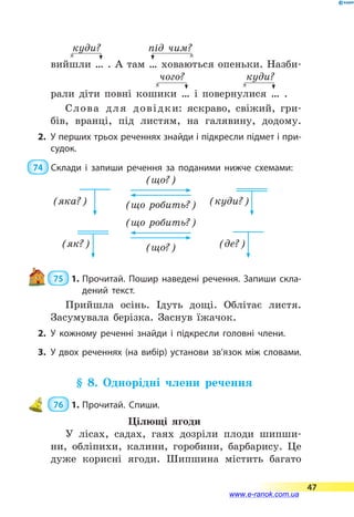 куди?	 під чим?
вийшли … . А там … ховаються опеньки. Назби-
чого? куди?
рали діти повні кошики … і повернулися … .
Слова для довідки: яскраво, свіжий, гри-
бів, вранці, під листям, на галявину, додому.
2.	У перших трьох реченнях знайди і підкресли підмет і при­
судок.
 74  Склади і запиши речення за поданими нижче схемами:
(що?)
(що робить?)(яка?) (куди?)
(що робить?)
(що?)(як?) (де?)
 75  1.	Прочитай. Пошир наведені речення. Запиши скла­
дений текст.
Прийшла осінь. Ідуть дощі. Облітає листя.
Засумувала берізка. Заснув їжачок.
2.	У кожному реченні знайди і підкресли головні члени.
3.	У двох реченнях (на вибір) установи зв’язок між словами.
§ 8. Однорідні члени речення
 76  1.	Прочитай. Спиши.
Цілющі ягоди
У лісах, садах, гаях дозріли плоди шипши-
ни, обліпихи, калини, горобини, барбарису. Це
дуже корисні ягоди. Шипшина містить багато
47
www.e-ranok.com.ua
 