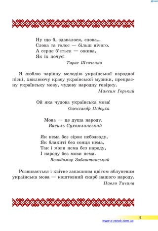 Ну що б, здавалося, слова…
Слова та голос — більш нічого.
А серце б’ється — ожива,
Як їх почує!
Тарас Шевченко
Я люблю чарівну мелодію української народної
пісні, хвилюючу красу української музики, прекрас-
ну українську мову, чудову народну говірку.
Максим Горький
Ой яка чудова українська мова!
Олександр Підсуха
Мова — це душа народу.
Василь Сухомлинський
Як нема без зірок небозводу,
Як блакиті без сонця нема,
Так і мови нема без народу,
І народу без мови нема.
Володимир Забаштанський
Розвивається і квітне запашним цвітом яблуневим
українська мова — коштовний скарб нашого народу.
Павло Тичина
5
www.e-ranok.com.ua
 
