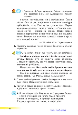  79  1.	Прочитай. Добери заголовок. Спиши, розставля­
ючи розділові знаки між однорідними членами
речення.
Увечері поверталися ми з полювання. Їхали
лісом. Світло фар виривало з темряви стовбури
дубів беріз сосон. Раптом ми зупинилися. Перед
машиною лежала темна кулька. Це їжачок зля-
кався світла і завмер на дорозі. Потім звірок
засопів ворухнувся й покотився далі по опалому
листі. Їжачок ніс на своїх плечах і листя і траву
для зимової постелі.
За  Володимиром Пархо­менком
2.	Підкресли однорідні члени речення. Сполучники обведи
кружечком.
 80  1. Прочитай. Визнач тип тексту. Добери заголовок.
Злетіли з тополь, кленів і беріз останні лис-
точки. Тільки дуб не скинув свого вбрання.
І  здалеку здається, що то стоїть могутній воїн,
закований у бронзу.
Налетів вітер. Задзвенів своїм бронзовим лис-
тям могутній дуб, але не схилився перед бурею.
Так і держатиме він своє чудове вбрання до
самої весни. (За Олександром Копиленком)
2.	Спиши виділені речення. Знайди і підкресли в них одно­
рідні члени, обведи кружечком сполучники.
3.	Прочитай перше речення з перелічувальною інтонацією,
а друге  — з інтонацією протиставлення.
 81  1.	Прочитай прислів’я. Поясни, як ти їх розумієш. Визнач,
з  якою інтонацією слід читати подані прислів’я.
Книги не говорять, а правду розказують.
Людину красять не слова, а добрі діла.
50
www.e-ranok.com.ua
 
