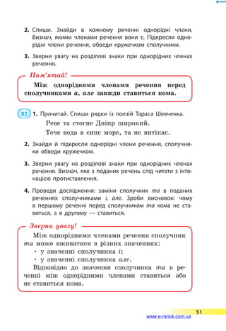 2.	Спиши. Знайди в кожному реченні однорідні члени.
Визнач, якими членами речення вони є. Підкресли одно­
рідні члени речення, обведи кружечком сполучники.
3.	Зверни увагу на розділові знаки при однорідних членах
речення.
Між однорідними членами речення перед
сполучниками а, але завжди ставиться кома.
Пам’ятай!
 82  1.	Прочитай. Спиши рядки із поезій Тараса Шевченка.
Реве та стогне Дніпр широкий.
Тече вода в синє море, та не витікає.
2.	Знайди й підкресли однорідні члени речення, сполучни­
ки обведи кружечком.
3.	Зверни увагу на розділові знаки при однорідних членах
речення. Визнач, яке з поданих речень слід читати з інто­
нацією протиставлення.
4.	Проведи дослідження: заміни сполучник та в поданих
реченнях сполучниками і, але. Зроби висновок: чому
в  першому реченні перед сполучником та кома не ста­
виться, а в другому  — ставиться.
Між однорідними членами речення сполучник
та може вживатися в різних значеннях:
• у значенні сполучника і;
• у значенні сполучника але.
Відповідно до значення сполучника та в  ре­-
ченні між однорідними членами ставиться або
не  ставиться кома.
Зверни увагу!
51
www.e-ranok.com.ua
 