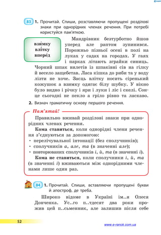  83  1.	Прочитай. Спиши, розставляючи пропущені розділові
знаки при однорідних членах речення. При потребі
користуйся пам’яткою.
Мандрівник безтурботно йшов
уперед але раптом зупинився.
Порожньо пізньої осені в  полі на
луках у садах на городах. У гаях
і  парках літають зграйки синиць.
Чорний шпак вилетів із шпаківні сів на гілку
й весело защебетав. Ласа кішка до риби та у воду
лізти не хоче. Заєць влітку носить сіренький
кожушок а  взимку одягає білу шубку. У  вікно
було видно і річку і яри і луки і ліс і скелі. Сон-
це сьогодні не  пекло а  гріло рівно та ласкаво.
2.	Визнач граматичну основу першого речення.
Правильно вживай розділові знаки при одно-
рідних членах речення.
Кома ставиться, коли однорідні члени речен-
ня з’єднуються за допомогою:
• перелічувальної інтонації (без сполучників);
• сполучників а, але, та (в значенні але);
• повторюваних сполучників і, й, та (в значенні і).
Кома не ставиться, коли сполучники і, й, та
(в  значенні і) вживаються між однорідними чле-
нами лише один раз.
Пам’ятай!
 84  1.	Прочитай. Спиши, вставляючи пропущені букви
й  апостроф, де треба.
Широко відоме в Україні ім..я Олеся
Донченка. Ус..го п..тдесят два роки про-
жив цей п..сьменник, але залишив після себе
взи5мку
влі5тку
впере5д
52
www.e-ranok.com.ua
 