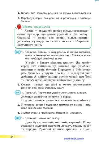 2.	Визнач вид кожного речення за метою висловлювання.
3.	Перебудуй перші два речення в розповідне і питальне.
Запиши.
Ярина5 — сходи або посіви сільськогосподар-
ських культур, що дають урожай в рік посіву.
Озимина5  — сходи або посіви сільськогоспо­
дарських культур, які сіють восени і збирають
наступного року.
Мовна скарбничка
 86  1.	Прочитай. Визнач, із яких речень за метою висловлю­
вання та інтонацією складається текст. Спиши, вставля­
ючи необхідні розділові знаки.
У світі є багато цікавих книжок Як знайти
серед них найцікавішу Запитай про улюблені
книжки у своїх батьків Порадься з бібліотека-
рем Дізнайся у друзів про їхні літературні упо-
добання А найголовніше друже читай сам Тоді
ти обов’язково знайдеш найцікавішу книгу
2.	Склади і запиши три різні за метою висловлювання
речення про свою улюблену книгу.
 87  1.	Прочитай. Переклади українською мовою, запиши.
Жёлтые листочки слетели с берёз.
Под листьями спрятались маленькие грибочки.
2.	У кожному реченні підкресли граматичну основу і вста­
нови зв’язок між словами.
3.	Знайди слова з префіксами. Поясни їх написання.
 88  1.	Прочитай. Визнач тип тексту.
День був сонячний, пишний, гарячий. Сонце
заливало золотим маревом леваду, садок, верби
та городи. Трав’яні коники тріщали в траві.
54
www.e-ranok.com.ua
 