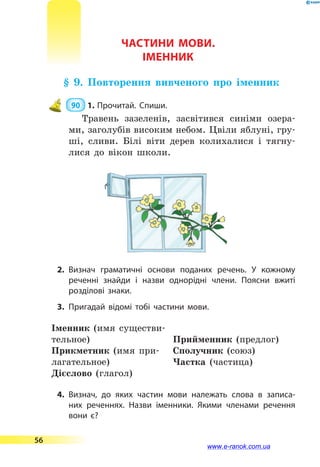 ЧАСТИНИ МОВИ.
ІМЕННИК
§ 9. Повторення вивченого про іменник
 90  1.	Прочитай. Спиши.
Травень зазеленів, засвітився синіми озера-
ми, заголубів високим небом. Цвіли яблуні, гру-
ші, сливи. Білі віти дерев колихалися і тягну-
лися до вікон школи.
2.	Визнач граматичні основи поданих речень. У кожному
реченні знайди і назви однорідні члени. Поясни вжиті
розділові знаки.
3.	Пригадай відомі тобі частини мови.
Іменник (имя существи-
тельное)
Прикметник (имя при-
лагательное)
Дієслово (глагол)
Прийменник (предлог)
Сполучник (союз)
Частка (частица)
4.	Визнач, до яких частин мови належать слова в записа­
них реченнях. Назви іменники. Якими членами речення
вони  є?
56
www.e-ranok.com.ua
 